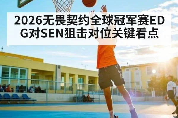 2026无畏契约全球冠军赛EDG对SEN狙击对位关键看点